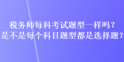 稅務(wù)師每科考試題型一樣嗎？是不是每個科目題型都是選擇題？