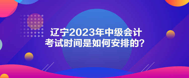 遼寧2023年中級會計考試時間是如何安排的？