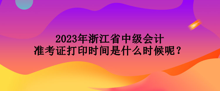 2023年浙江省中級會計準考證打印時間是什么時候呢？