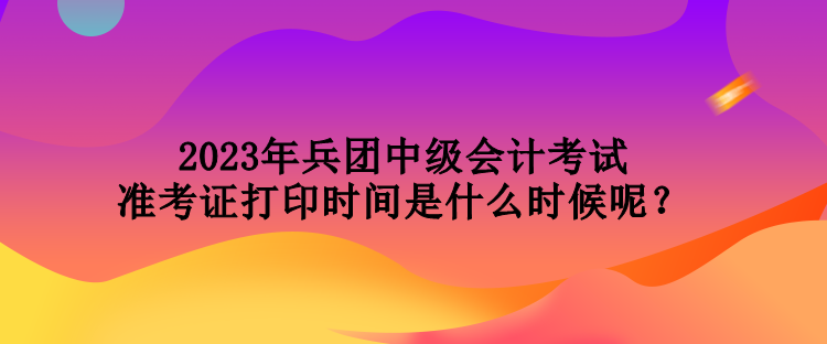 2023年兵團中級會計考試準(zhǔn)考證打印時間是什么時候呢？