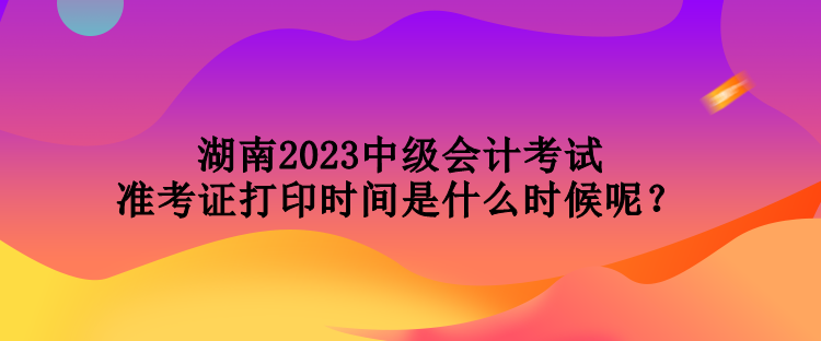 湖南2023中級會計(jì)考試準(zhǔn)考證打印時(shí)間是什么時(shí)候呢？