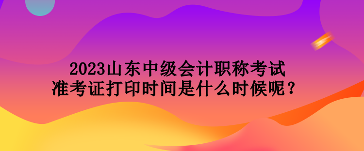 2023山東中級會計職稱考試準考證打印時間是什么時候呢？