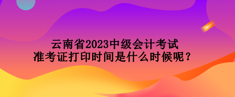 云南省2023中級(jí)會(huì)計(jì)考試準(zhǔn)考證打印時(shí)間是什么時(shí)候呢？