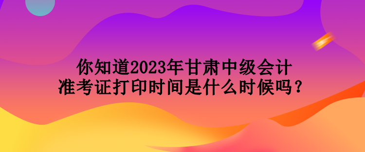 你知道2023年甘肅中級會計準(zhǔn)考證打印時間是什么時候嗎？