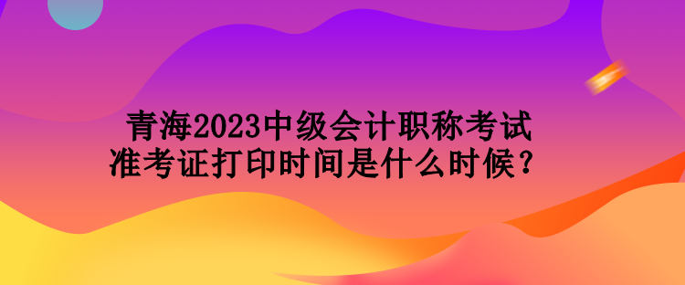 青海2023中級會計(jì)職稱考試準(zhǔn)考證打印時間是什么時候？