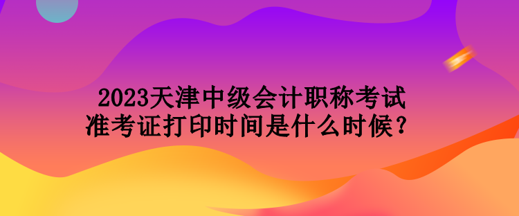 2023天津中級會(huì)計(jì)職稱考試準(zhǔn)考證打印時(shí)間是什么時(shí)候？