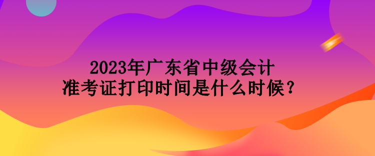 2023年廣東省中級(jí)會(huì)計(jì)準(zhǔn)考證打印時(shí)間是什么時(shí)候？