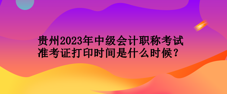 貴州2023年中級(jí)會(huì)計(jì)職稱考試準(zhǔn)考證打印時(shí)間是什么時(shí)候？