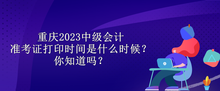 重慶2023中級會計準考證打印時間是什么時候？你知道嗎？