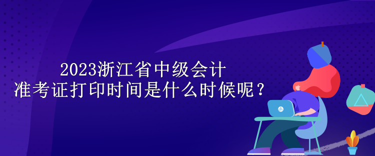 2023浙江省中級會計準(zhǔn)考證打印時間是什么時候呢？