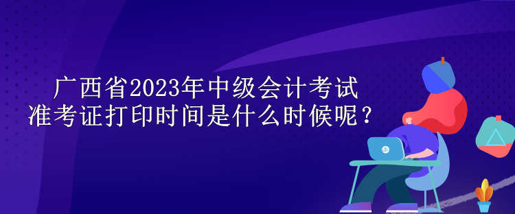 廣西省2023年中級會計考試準考證打印時間是什么時候呢？