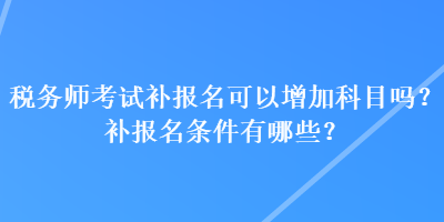 稅務(wù)師考試補報名可以增加科目嗎？補報名條件有哪些？