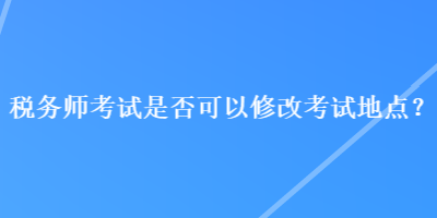 稅務(wù)師考試是否可以修改考試地點(diǎn)？