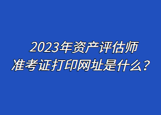 2023年資產(chǎn)評(píng)估師準(zhǔn)考證打印網(wǎng)址是什么？