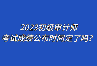 2023初級審計師考試成績公布時間定了嗎？