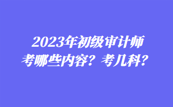 2023年初級審計師考哪些內(nèi)容？考幾科？