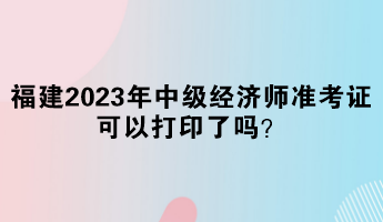 福建2023年中級(jí)經(jīng)濟(jì)師準(zhǔn)考證可以打印了嗎？