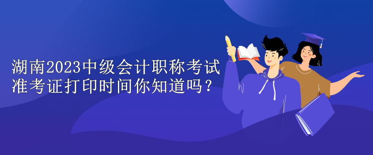 湖南2023中級(jí)會(huì)計(jì)職稱(chēng)考試準(zhǔn)考證打印時(shí)間你知道嗎？