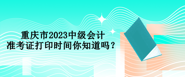 重慶市2023中級會計準(zhǔn)考證打印時間你知道嗎？