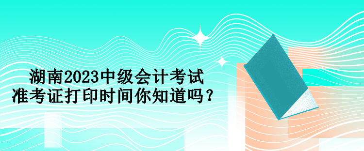 湖南2023中級(jí)會(huì)計(jì)考試準(zhǔn)考證打印時(shí)間你知道嗎？