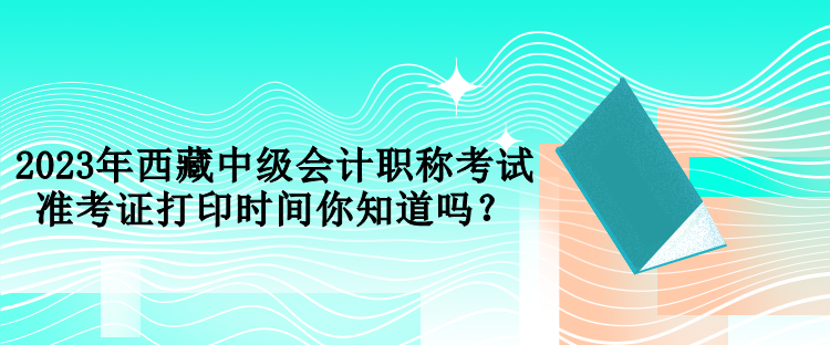 2023年西藏中級(jí)會(huì)計(jì)職稱考試準(zhǔn)考證打印時(shí)間你知道嗎？