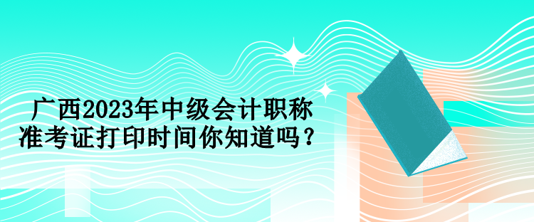 廣西2023年中級(jí)會(huì)計(jì)職稱準(zhǔn)考證打印時(shí)間你知道嗎？