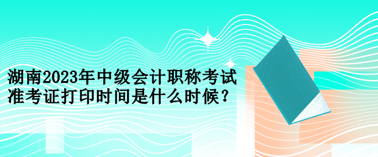 湖南2023年中級(jí)會(huì)計(jì)職稱考試準(zhǔn)考證打印時(shí)間是什么時(shí)候？