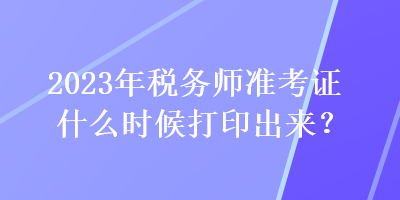 2023年稅務(wù)師準(zhǔn)考證什么時候打印出來？