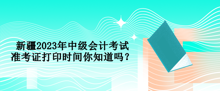 新疆2023年中級會計考試準(zhǔn)考證打印時間你知道嗎？