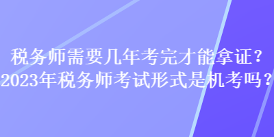 稅務(wù)師需要幾年考完才能拿證？2023年稅務(wù)師考試形式是機(jī)考嗎？