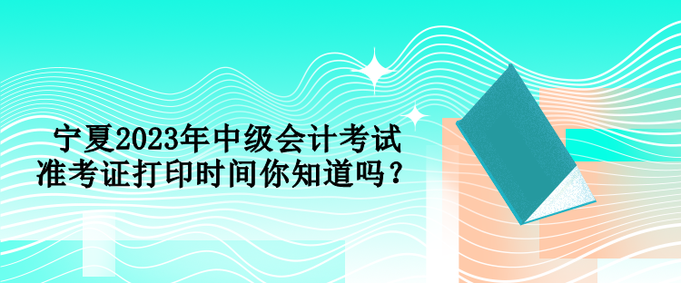 寧夏2023年中級會計考試準(zhǔn)考證打印時間你知道嗎？