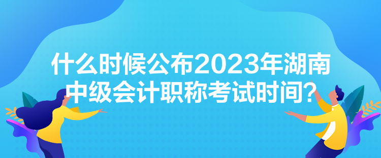 什么時候公布2023年湖南中級會計職稱考試時間？