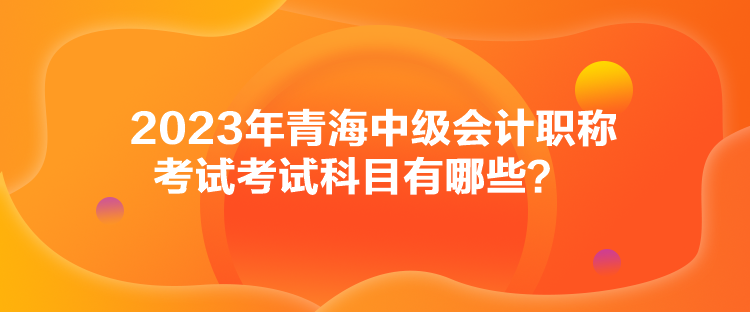 2023年青海中級會計職稱考試考試科目有哪些？