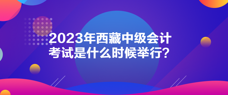 2023年西藏中級(jí)會(huì)計(jì)考試是什么時(shí)候舉行？