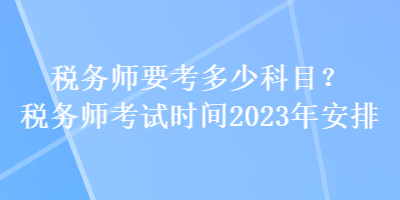 稅務(wù)師要考多少科目？稅務(wù)師考試時(shí)間2023年安排