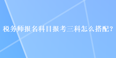 稅務師報名科目報考三科怎么搭配？