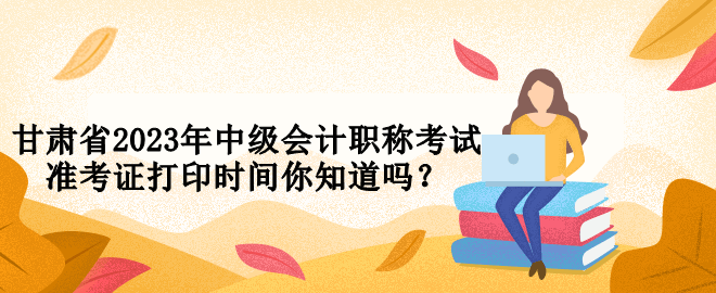 甘肅省2023年中級會計職稱考試準考證打印時間你知道嗎？