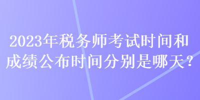 2023年稅務(wù)師考試時間和成績公布時間分別是哪天？