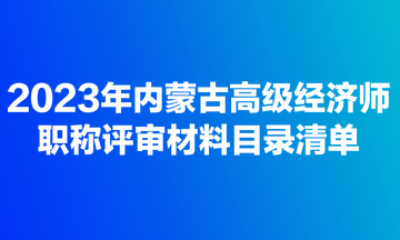 2023年內(nèi)蒙古高級經(jīng)濟師職稱評審材料目錄清單