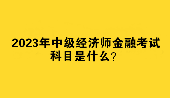 2023年中級經(jīng)濟(jì)師金融考試科目是什么？