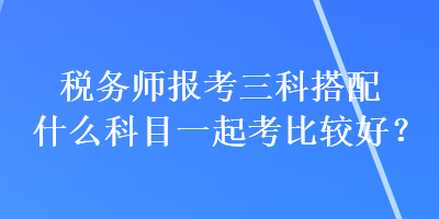 稅務(wù)師報考三科搭配什么科目一起考比較好？