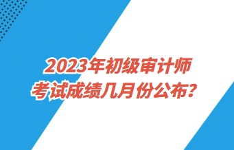 2023年初級(jí)審計(jì)師考試成績(jī)幾月份公布？