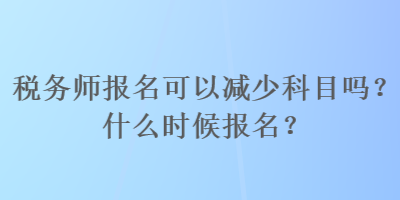 稅務(wù)師報名可以減少科目嗎？什么時候報名？