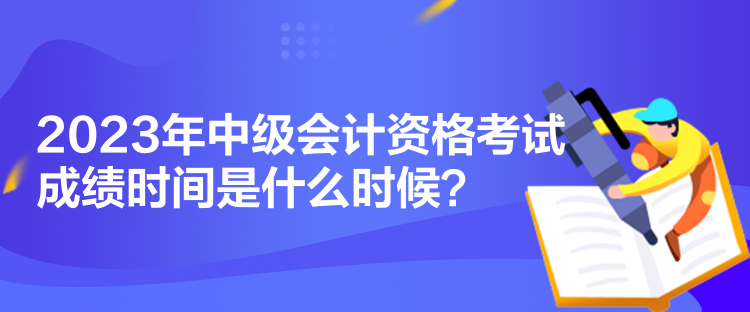 2023年中級會計資格考試成績時間是什么時候？