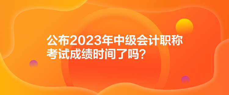 公布2023年中級會計職稱考試成績時間了嗎？