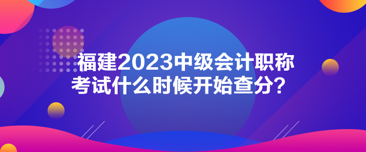 福建2023中級會計職稱考試什么時候開始查分？