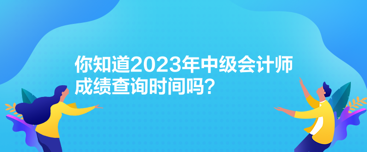 你知道2023年中級會計師成績查詢時間嗎？