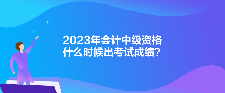 2023年會(huì)計(jì)中級(jí)資格什么時(shí)候出考試成績(jī)？