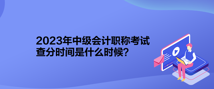 2023年中級(jí)會(huì)計(jì)職稱考試查分時(shí)間是什么時(shí)候？