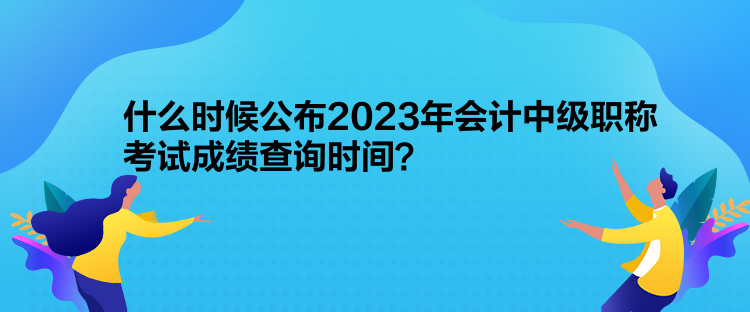 什么時(shí)候公布2023年會(huì)計(jì)中級職稱考試成績查詢時(shí)間？